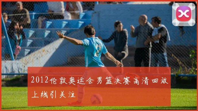 2012伦敦奥运会男篮决赛高清回放上线引关注