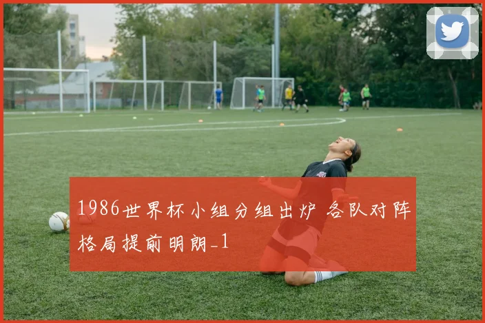 1986世界杯小组分组出炉 各队对阵格局提前明朗_1